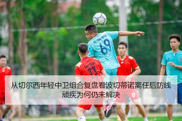 从切尔西年轻中卫组合复盘看波切蒂诺离任后防线顽疾为何仍未解决