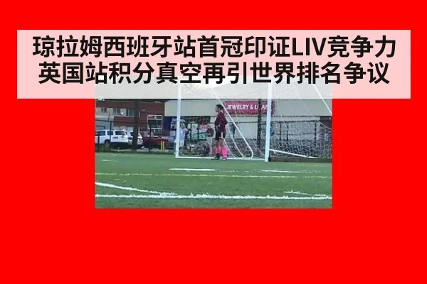 琼拉姆西班牙站首冠印证LIV竞争力 英国站积分真空再引世界排名争议