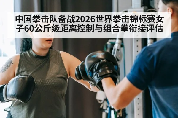 中国拳击队备战2026世界拳击锦标赛女子60公斤级距离控制与组合拳衔接评估